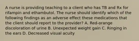 A nurse is providing teaching to a client who has TB and Rx for rifampin and ethambutol. The nurse should identify which of the following findings as an adverse effect these medications that the client should report to the provider? A. Red-orange discoloration of urine B. Unexpected weight gain C. Ringing in the ears D. Decreased visual acuity