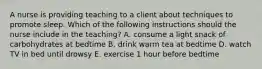 A nurse is providing teaching to a client about techniques to promote sleep. Which of the following instructions should the nurse include in the teaching? A. consume a light snack of carbohydrates at bedtime B. drink warm tea at bedtime D. watch TV in bed until drowsy E. exercise 1 hour before bedtime