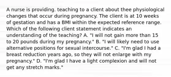 A nurse is providing. teaching to a client about thee physiological changes that occur during pregnancy. The client is at 10 weeks of gestation and has a BMI within the expected reference range. Which of the following client statement indicates an understanding of the teaching? A. "I will not gain more than 15 to 20 pounds during my pregnancy." B. "I will likely need to use alternative positions for sexual intercourse." C. "I'm glad I had a breast reduction years ago, so they will not enlarge with my pregnancy." D. "I'm glad I have a light complexion and will not get any stretch marks."