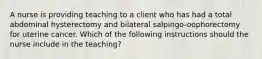 A nurse is providing teaching to a client who has had a total abdominal hysterectomy and bilateral salpingo-oophorectomy for uterine cancer. Which of the following instructions should the nurse include in the teaching?