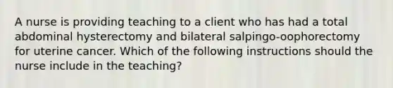 A nurse is providing teaching to a client who has had a total abdominal hysterectomy and bilateral salpingo-oophorectomy for uterine cancer. Which of the following instructions should the nurse include in the teaching?