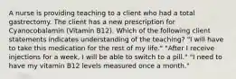 A nurse is providing teaching to a client who had a total gastrectomy. The client has a new prescription for Cyanocobalamin (Vitamin B12). Which of the following client statements indicates understanding of the teaching? "I will have to take this medication for the rest of my life." "After I receive injections for a week, I will be able to switch to a pill." "I need to have my vitamin B12 levels measured once a month."