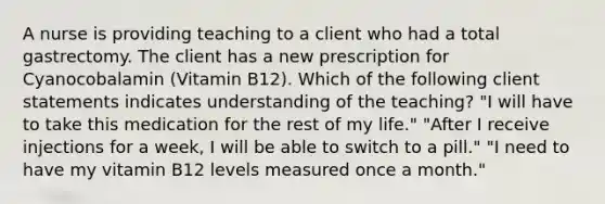 A nurse is providing teaching to a client who had a total gastrectomy. The client has a new prescription for Cyanocobalamin (Vitamin B12). Which of the following client statements indicates understanding of the teaching? "I will have to take this medication for the rest of my life." "After I receive injections for a week, I will be able to switch to a pill." "I need to have my vitamin B12 levels measured once a month."