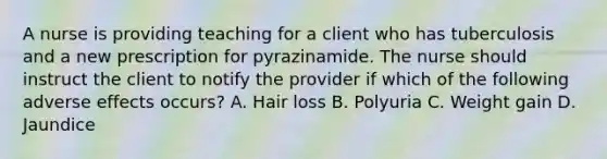 A nurse is providing teaching for a client who has tuberculosis and a new prescription for pyrazinamide. The nurse should instruct the client to notify the provider if which of the following adverse effects occurs? A. Hair loss B. Polyuria C. Weight gain D. Jaundice