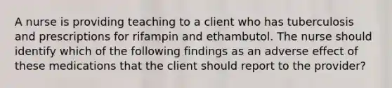 A nurse is providing teaching to a client who has tuberculosis and prescriptions for rifampin and ethambutol. The nurse should identify which of the following findings as an adverse effect of these medications that the client should report to the provider?