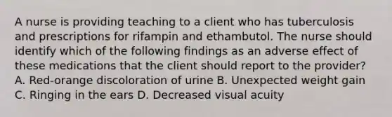 A nurse is providing teaching to a client who has tuberculosis and prescriptions for rifampin and ethambutol. The nurse should identify which of the following findings as an adverse effect of these medications that the client should report to the provider? A. Red-orange discoloration of urine B. Unexpected weight gain C. Ringing in the ears D. Decreased visual acuity