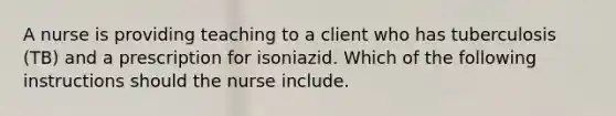 A nurse is providing teaching to a client who has tuberculosis (TB) and a prescription for isoniazid. Which of the following instructions should the nurse include.