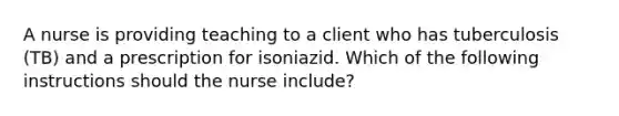 A nurse is providing teaching to a client who has tuberculosis (TB) and a prescription for isoniazid. Which of the following instructions should the nurse include?