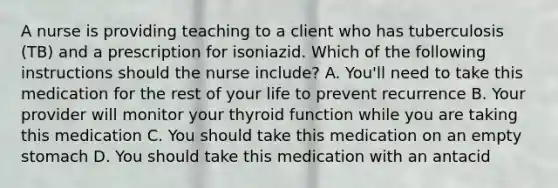 A nurse is providing teaching to a client who has tuberculosis (TB) and a prescription for isoniazid. Which of the following instructions should the nurse include? A. You'll need to take this medication for the rest of your life to prevent recurrence B. Your provider will monitor your thyroid function while you are taking this medication C. You should take this medication on an empty stomach D. You should take this medication with an antacid