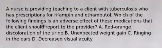 A nurse is providing teaching to a client with tuberculosis who has prescriptions for rifampin and ethambutol. Which of the following findings is an adverse effect of these medications that the client should report to the provider? A. Red-orange discoloration of the urine B. Unexpected weight gain C. Ringing in the ears D. Decreased visual acuity