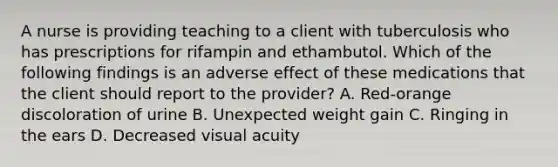 A nurse is providing teaching to a client with tuberculosis who has prescriptions for rifampin and ethambutol. Which of the following findings is an adverse effect of these medications that the client should report to the provider? A. Red-orange discoloration of urine B. Unexpected weight gain C. Ringing in the ears D. Decreased visual acuity