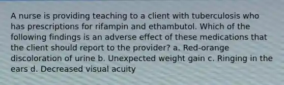 A nurse is providing teaching to a client with tuberculosis who has prescriptions for rifampin and ethambutol. Which of the following findings is an adverse effect of these medications that the client should report to the provider? a. Red-orange discoloration of urine b. Unexpected weight gain c. Ringing in the ears d. Decreased visual acuity