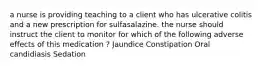 a nurse is providing teaching to a client who has ulcerative colitis and a new prescription for sulfasalazine. the nurse should instruct the client to monitor for which of the following adverse effects of this medication ? Jaundice Constipation Oral candidiasis Sedation
