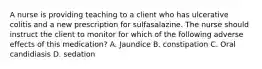 A nurse is providing teaching to a client who has ulcerative colitis and a new prescription for sulfasalazine. The nurse should instruct the client to monitor for which of the following adverse effects of this medication? A. Jaundice B. constipation C. Oral candidiasis D. sedation