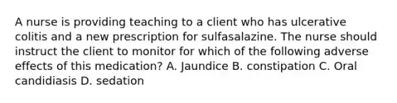 A nurse is providing teaching to a client who has ulcerative colitis and a new prescription for sulfasalazine. The nurse should instruct the client to monitor for which of the following adverse effects of this medication? A. Jaundice B. constipation C. Oral candidiasis D. sedation
