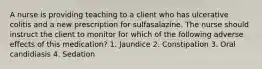 A nurse is providing teaching to a client who has ulcerative colitis and a new prescription for sulfasalazine. The nurse should instruct the client to monitor for which of the following adverse effects of this medication? 1. Jaundice 2. Constipation 3. Oral candidiasis 4. Sedation