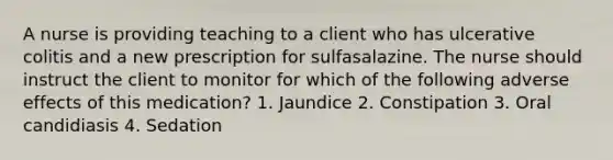 A nurse is providing teaching to a client who has ulcerative colitis and a new prescription for sulfasalazine. The nurse should instruct the client to monitor for which of the following adverse effects of this medication? 1. Jaundice 2. Constipation 3. Oral candidiasis 4. Sedation