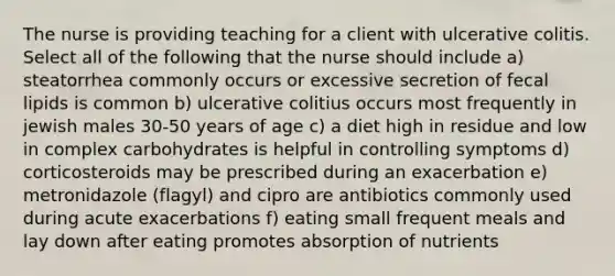 The nurse is providing teaching for a client with ulcerative colitis. Select all of the following that the nurse should include a) steatorrhea commonly occurs or excessive secretion of fecal lipids is common b) ulcerative colitius occurs most frequently in jewish males 30-50 years of age c) a diet high in residue and low in complex carbohydrates is helpful in controlling symptoms d) corticosteroids may be prescribed during an exacerbation e) metronidazole (flagyl) and cipro are antibiotics commonly used during acute exacerbations f) eating small frequent meals and lay down after eating promotes absorption of nutrients