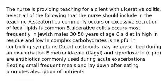 The nurse is providing teaching for a client with ulcerative colitis. Select all of the following that the nurse should include in the teaching A.steatorrhea commonly occurs or excessive secretion of fecal lipids is common B.ulcerative colitis occurs most frequently in Jewish males 30-50 years of age C.a diet in high in residue and low in complex carbohydrates is helpful in controlling symptoms D.corticosteroids may be prescribed during an exacerbation E.metronidazole (flagyl) and ciprofloxacin (cipro) are antibiotics commonly used during acute exacerbations F.eating small frequent meals and lay down after eating promotes absorption of nutrients