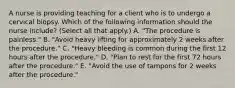 A nurse is providing teaching for a client who is to undergo a cervical biopsy. Which of the following information should the nurse include? (Select all that apply.) A. "The procedure is painless." B. "Avoid heavy lifting for approximately 2 weeks after the procedure." C. "Heavy bleeding is common during the first 12 hours after the procedure." D. "Plan to rest for the first 72 hours after the procedure." E. "Avoid the use of tampons for 2 weeks after the procedure."