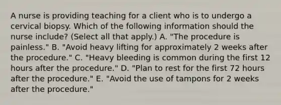 A nurse is providing teaching for a client who is to undergo a cervical biopsy. Which of the following information should the nurse include? (Select all that apply.) A. "The procedure is painless." B. "Avoid heavy lifting for approximately 2 weeks after the procedure." C. "Heavy bleeding is common during the first 12 hours after the procedure." D. "Plan to rest for the first 72 hours after the procedure." E. "Avoid the use of tampons for 2 weeks after the procedure."