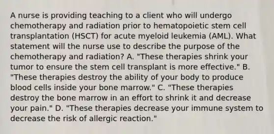 A nurse is providing teaching to a client who will undergo chemotherapy and radiation prior to hematopoietic stem cell transplantation (HSCT) for acute myeloid leukemia (AML). What statement will the nurse use to describe the purpose of the chemotherapy and radiation? A. "These therapies shrink your tumor to ensure the stem cell transplant is more effective." B. "These therapies destroy the ability of your body to produce blood cells inside your bone marrow." C. "These therapies destroy the bone marrow in an effort to shrink it and decrease your pain." D. "These therapies decrease your immune system to decrease the risk of allergic reaction."