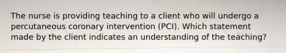 The nurse is providing teaching to a client who will undergo a percutaneous coronary intervention (PCI). Which statement made by the client indicates an understanding of the teaching?