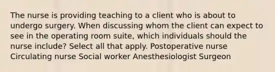 The nurse is providing teaching to a client who is about to undergo surgery. When discussing whom the client can expect to see in the operating room​ suite, which individuals should the nurse​ include? Select all that apply. Postoperative nurse Circulating nurse Social worker Anesthesiologist Surgeon