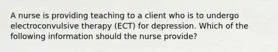 A nurse is providing teaching to a client who is to undergo electroconvulsive therapy (ECT) for depression. Which of the following information should the nurse provide?