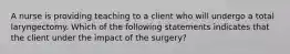 A nurse is providing teaching to a client who will undergo a total laryngectomy. Which of the following statements indicates that the client under the impact of the surgery?