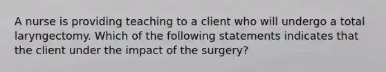 A nurse is providing teaching to a client who will undergo a total laryngectomy. Which of the following statements indicates that the client under the impact of the surgery?