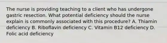 The nurse is providing teaching to a client who has undergone gastric resection. What potential deficiency should the nurse explain is commonly associated with this procedure? A. Thiamin deficiency B. Riboflavin deficiency C. Vitamin B12 deficiency D. Folic acid deficiency