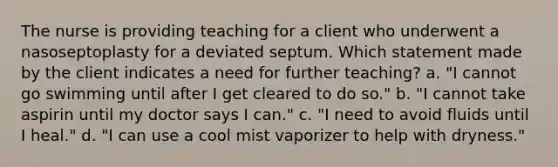 The nurse is providing teaching for a client who underwent a nasoseptoplasty for a deviated septum. Which statement made by the client indicates a need for further teaching? a. "I cannot go swimming until after I get cleared to do so." b. "I cannot take aspirin until my doctor says I can." c. "I need to avoid fluids until I heal." d. "I can use a cool mist vaporizer to help with dryness."