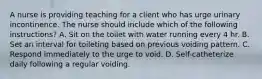 A nurse is providing teaching for a client who has urge urinary incontinence. The nurse should include which of the following instructions? A. Sit on the toilet with water running every 4 hr. B. Set an interval for toileting based on previous voiding pattern. C. Respond immediately to the urge to void. D. Self-catheterize daily following a regular voiding.