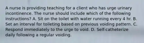 A nurse is providing teaching for a client who has urge urinary incontinence. The nurse should include which of the following instructions? A. Sit on the toilet with water running every 4 hr. B. Set an interval for toileting based on previous voiding pattern. C. Respond immediately to the urge to void. D. Self-catheterize daily following a regular voiding.