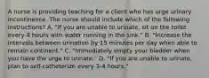 A nurse is providing teaching for a client who has urge urinary incontinence. The nurse should include which of the following instructions? A. "If you are unable to urinate, sit on the toilet every 4 hours with water running in the sink." B. "Increase the intervals between urination by 15 minutes per day when able to remain continent." C. "Immediately empty your bladder when you have the urge to urinate." D. "If you are unable to urinate, plan to self-catheterize every 3-4 hours."