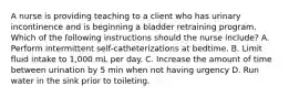 A nurse is providing teaching to a client who has urinary incontinence and is beginning a bladder retraining program. Which of the following instructions should the nurse include? A. Perform intermittent self-catheterizations at bedtime. B. Limit fluid intake to 1,000 mL per day. C. Increase the amount of time between urination by 5 min when not having urgency D. Run water in the sink prior to toileting.