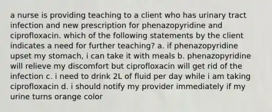 a nurse is providing teaching to a client who has urinary tract infection and new prescription for phenazopyridine and ciprofloxacin. which of the following statements by the client indicates a need for further teaching? a. if phenazopyridine upset my stomach, i can take it with meals b. phenazopyridine will relieve my discomfort but ciprofloxacin will get rid of the infection c. i need to drink 2L of fluid per day while i am taking ciprofloxacin d. i should notify my provider immediately if my urine turns orange color