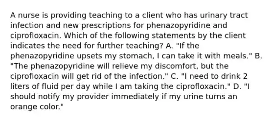 A nurse is providing teaching to a client who has urinary tract infection and new prescriptions for phenazopyridine and ciprofloxacin. Which of the following statements by the client indicates the need for further teaching? A. "If the phenazopyridine upsets my stomach, I can take it with meals." B. "The phenazopyridine will relieve my discomfort, but the ciprofloxacin will get rid of the infection." C. "I need to drink 2 liters of fluid per day while I am taking the ciprofloxacin." D. "I should notify my provider immediately if my urine turns an orange color."