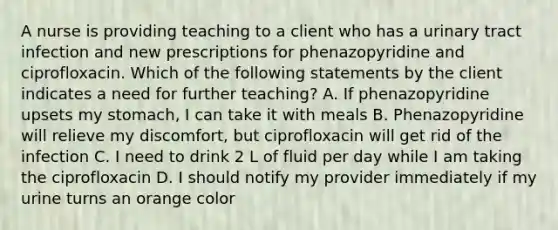 A nurse is providing teaching to a client who has a urinary tract infection and new prescriptions for phenazopyridine and ciprofloxacin. Which of the following statements by the client indicates a need for further teaching? A. If phenazopyridine upsets my stomach, I can take it with meals B. Phenazopyridine will relieve my discomfort, but ciprofloxacin will get rid of the infection C. I need to drink 2 L of fluid per day while I am taking the ciprofloxacin D. I should notify my provider immediately if my urine turns an orange color