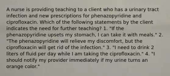 A nurse is providing teaching to a client who has a urinary tract infection and new prescriptions for phenazopyridine and ciprofloxacin. Which of the following statements by the client indicates the need for further teaching? 1. "If the phenazopyridine upsets my stomach, I can take it with meals." 2. "The phenazopyridine will relieve my discomfort, but the ciprofloxacin will get rid of the infection." 3. "I need to drink 2 liters of fluid per day while I am taking the ciprofloxacin." 4. "I should notify my provider immediately if my urine turns an orange color."