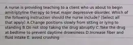 A nurse is providing teaching to a client who us about to begin amitriptyline therapy to treat major depressive disorder. Which of the following instruction should the nurse include? (Select all that apply) A.Change positions slowly from sitting or lying to standing B.Do not stop taking the drug abruptly C.Take the drug at bedtime to prevent daytime drowsiness D.Increase fiber and fluid intake E. avoid crushing