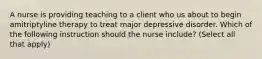 A nurse is providing teaching to a client who us about to begin amitriptyline therapy to treat major depressive disorder. Which of the following instruction should the nurse include? (Select all that apply)