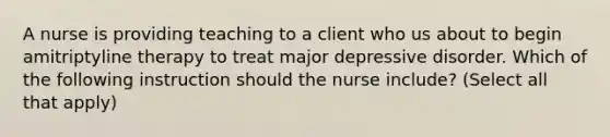 A nurse is providing teaching to a client who us about to begin amitriptyline therapy to treat major depressive disorder. Which of the following instruction should the nurse include? (Select all that apply)