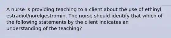 A nurse is providing teaching to a client about the use of ethinyl estradiol/norelgestromin. The nurse should identify that which of the following statements by the client indicates an understanding of the teaching?