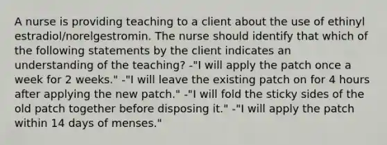 A nurse is providing teaching to a client about the use of ethinyl estradiol/norelgestromin. The nurse should identify that which of the following statements by the client indicates an understanding of the teaching? -"I will apply the patch once a week for 2 weeks." -"I will leave the existing patch on for 4 hours after applying the new patch." -"I will fold the sticky sides of the old patch together before disposing it." -"I will apply the patch within 14 days of menses."