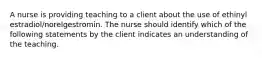 A nurse is providing teaching to a client about the use of ethinyl estradiol/norelgestromin. The nurse should identify which of the following statements by the client indicates an understanding of the teaching.