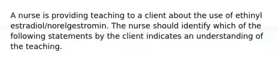 A nurse is providing teaching to a client about the use of ethinyl estradiol/norelgestromin. The nurse should identify which of the following statements by the client indicates an understanding of the teaching.