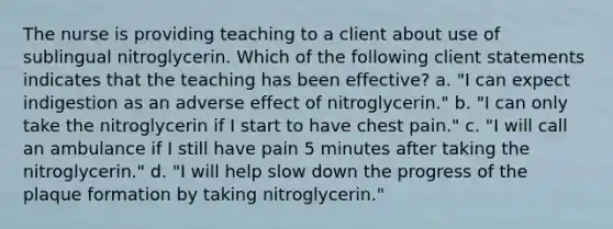 The nurse is providing teaching to a client about use of sublingual nitroglycerin. Which of the following client statements indicates that the teaching has been effective? a. "I can expect indigestion as an adverse effect of nitroglycerin." b. "I can only take the nitroglycerin if I start to have chest pain." c. "I will call an ambulance if I still have pain 5 minutes after taking the nitroglycerin." d. "I will help slow down the progress of the plaque formation by taking nitroglycerin."