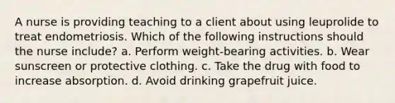 A nurse is providing teaching to a client about using leuprolide to treat endometriosis. Which of the following instructions should the nurse include? a. Perform weight-bearing activities. b. Wear sunscreen or protective clothing. c. Take the drug with food to increase absorption. d. Avoid drinking grapefruit juice.